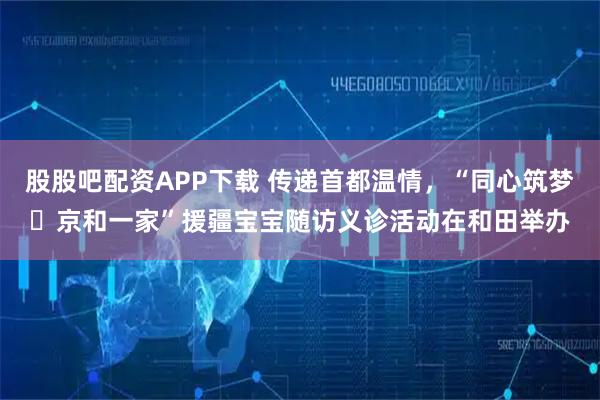 股股吧配资APP下载 传递首都温情，“同心筑梦・京和一家”援疆宝宝随访义诊活动在和田举办