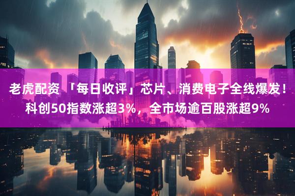 老虎配资 「每日收评」芯片、消费电子全线爆发!科创50指数涨超3%,全市场逾百股涨超9%