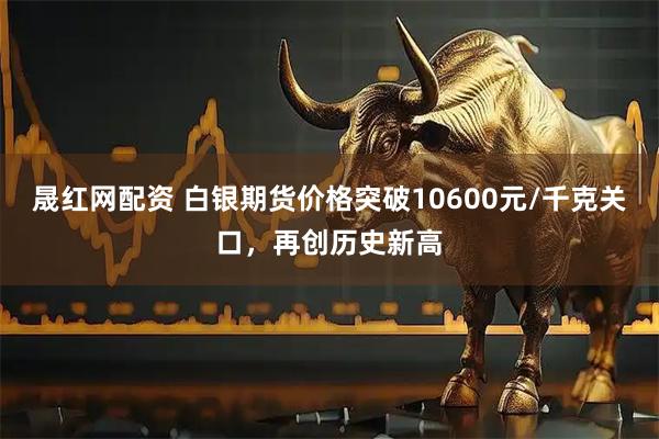 晟红网配资 白银期货价格突破10600元/千克关口，再创历史新高