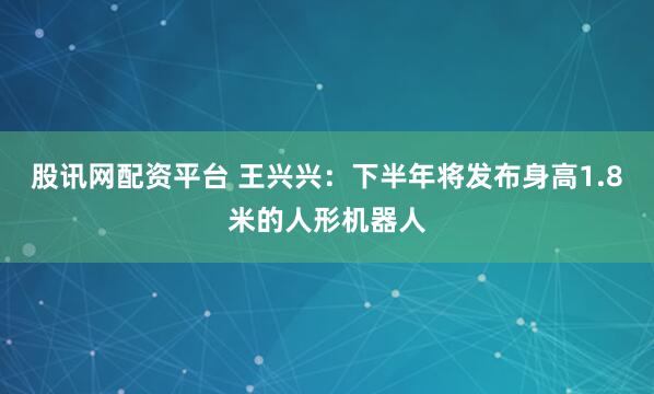股讯网配资平台 王兴兴：下半年将发布身高1.8米的人形机器人