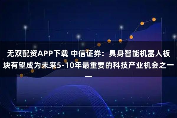 无双配资APP下载 中信证券：具身智能机器人板块有望成为未来5-10年最重要的科技产业机会之一