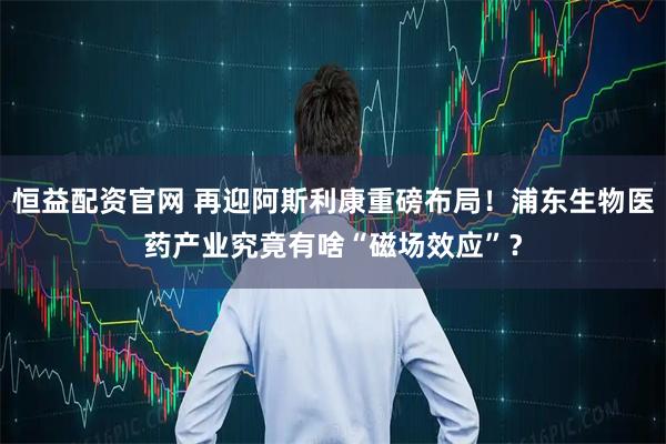 恒益配资官网 再迎阿斯利康重磅布局！浦东生物医药产业究竟有啥“磁场效应”？