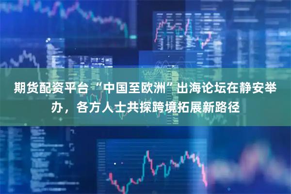 期货配资平台 “中国至欧洲”出海论坛在静安举办，各方人士共探跨境拓展新路径