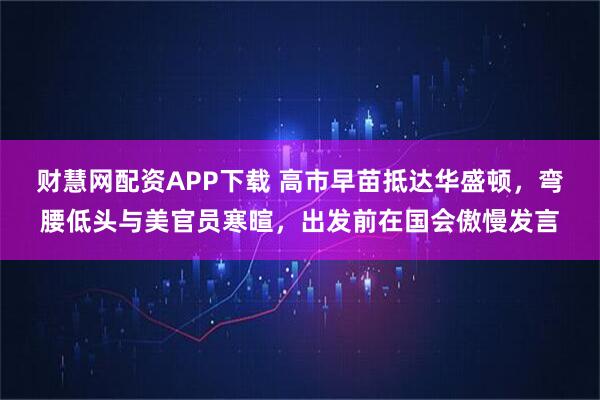 财慧网配资APP下载 高市早苗抵达华盛顿，弯腰低头与美官员寒暄，出发前在国会傲慢发言