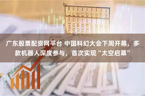 广东股票配资网平台 中国科幻大会下周开幕，多款机器人深度参与，首次实现“太空启幕”