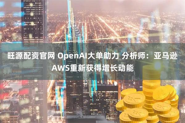 旺源配资官网 OpenAI大单助力 分析师：亚马逊AWS重新获得增长动能