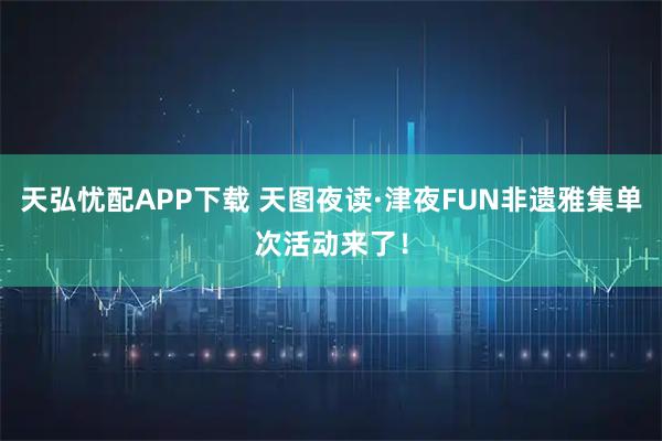天弘忧配APP下载 天图夜读·津夜FUN非遗雅集单次活动来了！