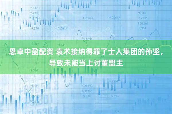 恩卓中盈配资 袁术接纳得罪了士人集团的孙坚，导致未能当上讨董盟主