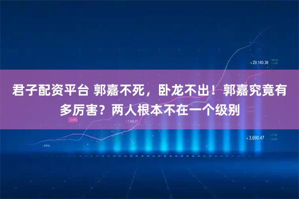 君子配资平台 郭嘉不死，卧龙不出！郭嘉究竟有多厉害？两人根本不在一个级别