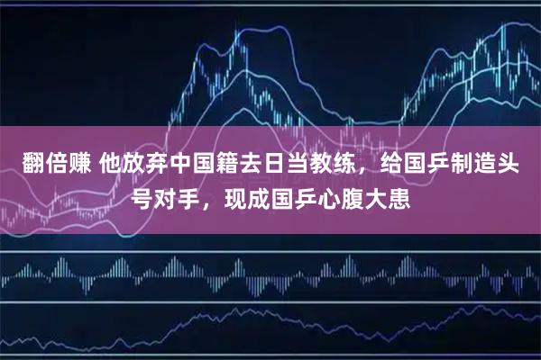翻倍赚 他放弃中国籍去日当教练,给国乒制造头号对手,现成国乒心腹大患