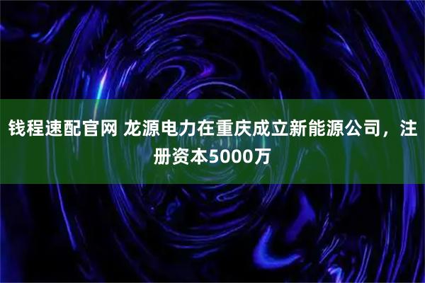 钱程速配官网 龙源电力在重庆成立新能源公司，注册资本5000万
