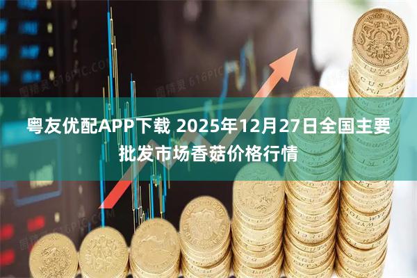 粤友优配APP下载 2025年12月27日全国主要批发市场香菇价格行情
