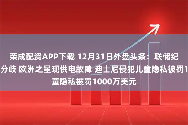 荣成配资APP下载 12月31日外盘头条：联储纪要凸显央行分歧 欧洲之星现供电故障 迪士尼侵犯儿童隐私被罚1000万美元