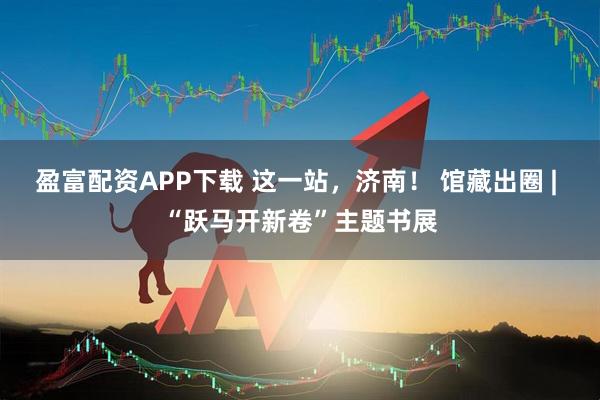 盈富配资APP下载 这一站，济南！ 馆藏出圈 | “跃马开新卷”主题书展