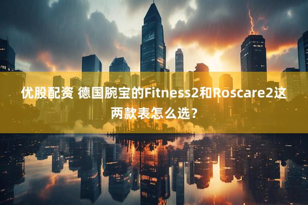 优股配资 德国腕宝的Fitness2和Roscare2这两款表怎么选？