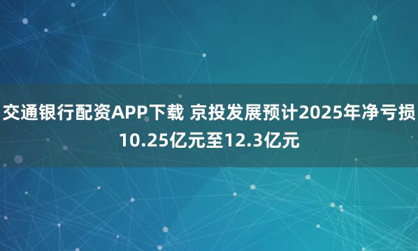交通银行配资APP下载 京投发展预计2025年净亏损10.25亿元至12.3亿元