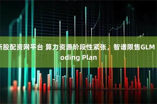新股配资网平台 算力资源阶段性紧张，智谱限售GLM Coding Plan
