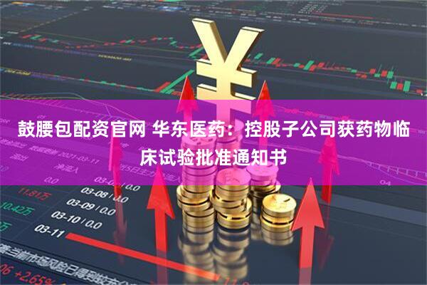 鼓腰包配资官网 华东医药：控股子公司获药物临床试验批准通知书