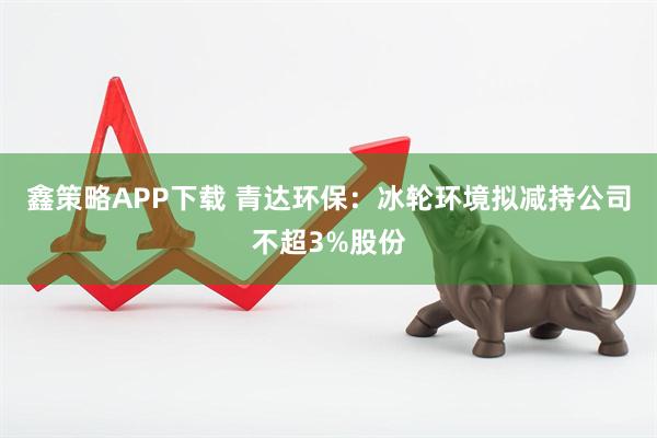鑫策略APP下载 青达环保：冰轮环境拟减持公司不超3%股份
