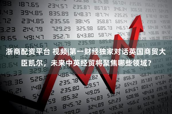 浙商配资平台 视频|第一财经独家对话英国商贸大臣凯尔，未来中英经贸将聚焦哪些领域？