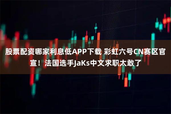 股票配资哪家利息低APP下载 彩虹六号CN赛区官宣！法国选手JaKs中文求职太敢了