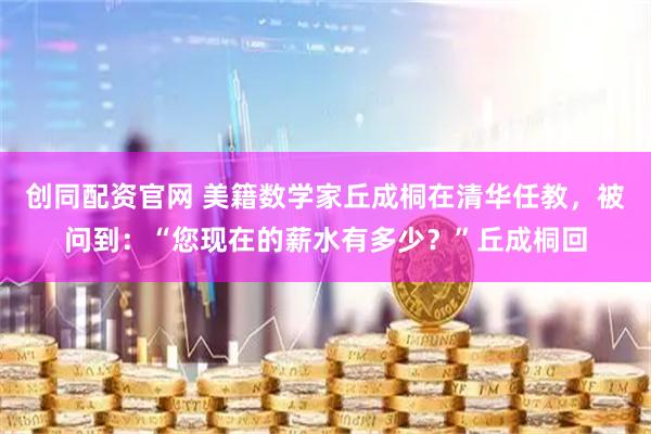 创同配资官网 美籍数学家丘成桐在清华任教，被问到：“您现在的薪水有多少？”丘成桐回