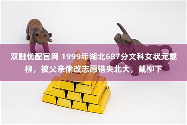 双融优配官网 1999年湖北687分文科女状元戴柳，被父亲偷改志愿错失北大，戴柳下