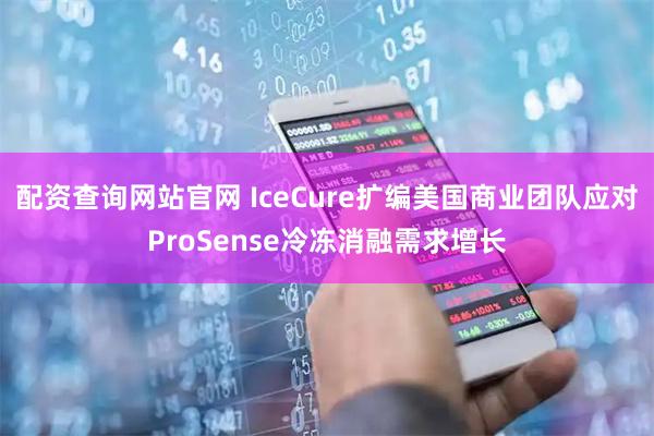 配资查询网站官网 IceCure扩编美国商业团队应对ProSense冷冻消融需求增长