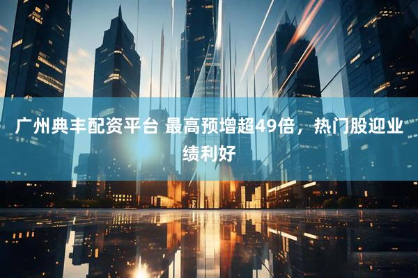 广州典丰配资平台 最高预增超49倍,热门股迎业绩利好