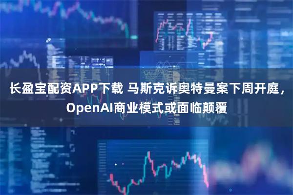长盈宝配资APP下载 马斯克诉奥特曼案下周开庭，OpenAI商业模式或面临颠覆