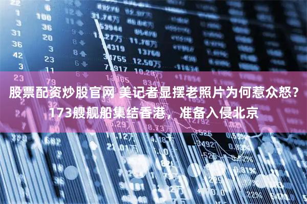 股票配资炒股官网 美记者显摆老照片为何惹众怒？173艘舰船集结香港，准备入侵北京
