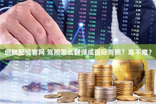 创融配资官网 驾照怎么翻译成国际驾照？难不难？